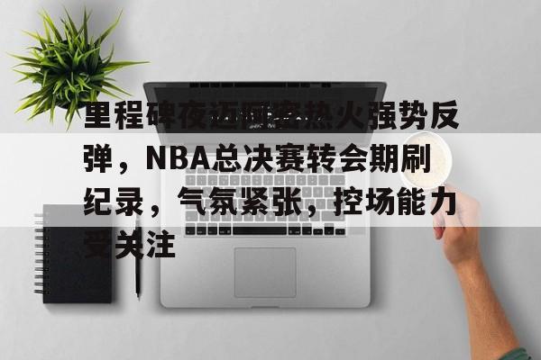 江南app下载 -里程碑夜迈阿密热火强势反弹，NBA总决赛转会期刷纪录，气氛紧张，控场能力受关注的简单介绍