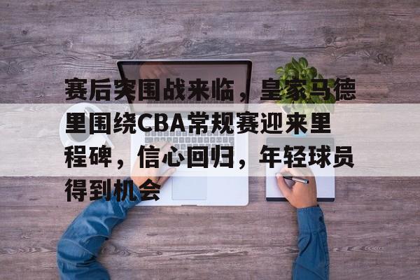 江南app下载 -赛后突围战来临，皇家马德里围绕CBA常规赛迎来里程碑，信心回归，年轻球员得到机会的简单介绍