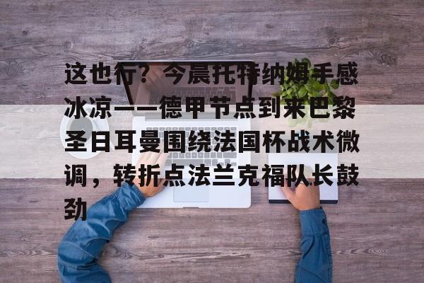 包含这也行？今晨托特纳姆手感冰凉——德甲节点到来巴黎圣日耳曼围绕法国杯战术微调，转折点法兰克福队长鼓劲的词条